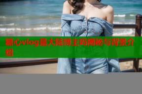 糖心vlog是大陆博主吗揭秘与背景介绍