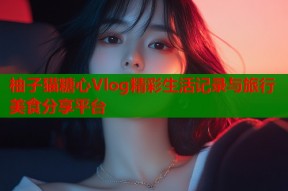 柚子猫糖心Vlog精彩生活记录与旅行美食分享平台