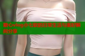 糖心vlog小七软的日常生活与美好瞬间分享