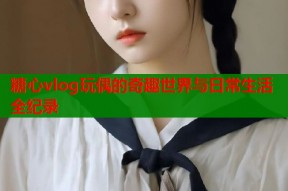 糖心vlog玩偶的奇趣世界与日常生活全纪录