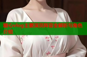 糖心vlog主要演员阵容全解析与角色介绍