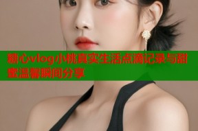 糖心vlog小桃真实生活点滴记录与甜蜜温馨瞬间分享