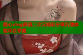 糖心vlog醉酒二次元精彩分享沉浸体验尽在掌握