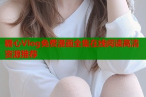 糖心Vlog免费漫画全集在线阅读高清资源推荐