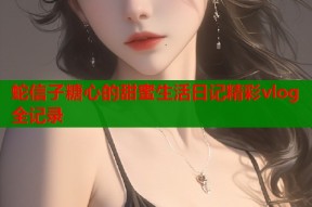 蛇信子糖心的甜蜜生活日记精彩vlog全记录