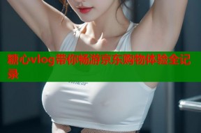 糖心vlog带你畅游京东购物体验全记录