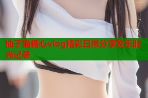 柚子猫糖心vlog精彩日常分享欢乐时光记录