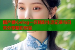 国产糖心vlog一区精彩生活记录与日常分享精彩纷呈