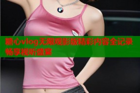 糖心vlog无限观影版精彩内容全记录畅享视听盛宴