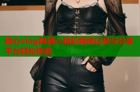 糖心vlog醉酒cc精彩瞬间记录与分享平台轻松体验