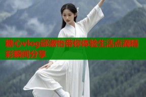 糖心vlog邱淑怡带你体验生活点滴精彩瞬间分享
