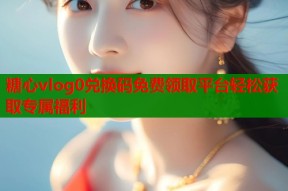 糖心vlog0兑换码免费领取平台轻松获取专属福利