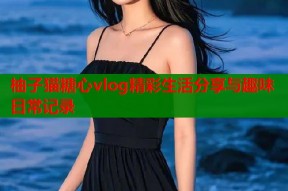 柚子猫糖心vlog精彩生活分享与趣味日常记录