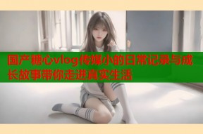 国产糖心vlog传媒小的日常记录与成长故事带你走进真实生活