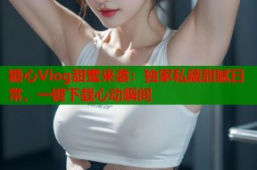 糖心Vlog甜蜜来袭：独家私藏甜腻日常，一键下载心动瞬间