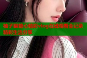 柚子猫糖心精彩vlog在线观看全记录精彩生活分享