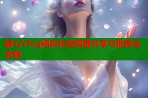 糖心Vlog精彩在线观看分享与推荐全攻略