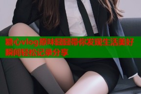 糖心vlog原味囧囧带你发现生活美好瞬间轻松记录分享