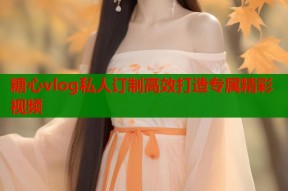 糖心vlog私人订制高效打造专属精彩视频