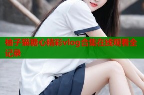 柚子猫糖心精彩vlog合集在线观看全记录