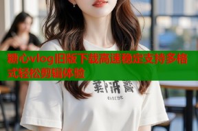糖心vlog旧版下载高速稳定支持多格式轻松剪辑体验