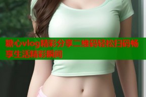 糖心vlog精彩分享二维码轻松扫码畅享生活精彩瞬间