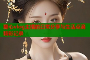 糖心vlog主播的日常分享与生活点滴精彩记录