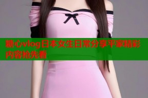 糖心vlog日本女生日常分享平家精彩内容抢先看