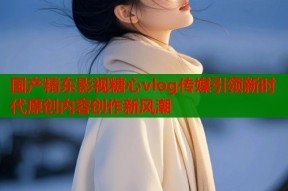 国产精东影视糖心vlog传媒引领新时代原创内容创作新风潮
