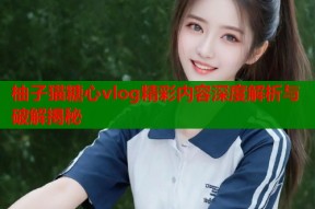 柚子猫糖心vlog精彩内容深度解析与破解揭秘
