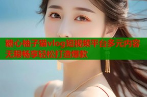 糖心柚子猫vlog短视频平台多元内容无限畅享轻松打造爆款