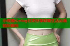小桃糖心vlog日常分享甜蜜生活点滴精彩瞬间