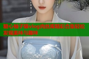 糖心柚子猫vlog肉丝库精彩合集轻松发现美味与趣味