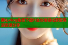 糖心vlog免费下载H全攻略轻松获取高清资源分享