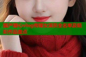 国产糖心vlog传媒女演员全名单及精彩作品盘点