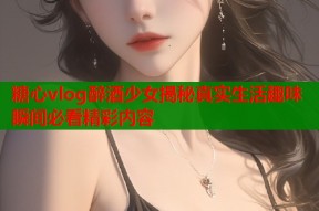 糖心vlog醉酒少女揭秘真实生活趣味瞬间必看精彩内容