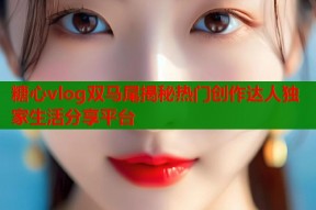 糖心vlog双马尾揭秘热门创作达人独家生活分享平台