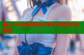 糖心vlog精彩换码分享与实用技巧全解析