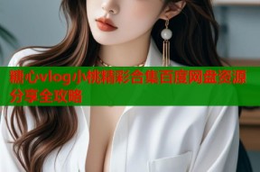 糖心vlog小桃精彩合集百度网盘资源分享全攻略