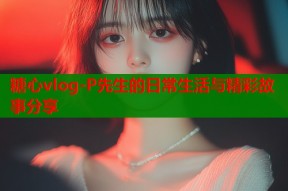 糖心vlog-P先生的日常生活与精彩故事分享