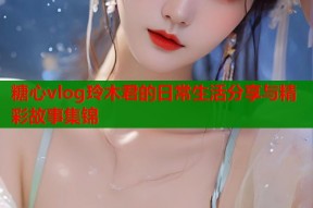 糖心vlog玲木君的日常生活分享与精彩故事集锦