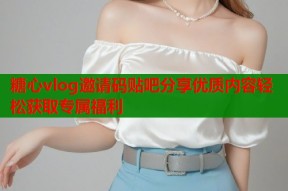 糖心vlog邀请码贴吧分享优质内容轻松获取专属福利