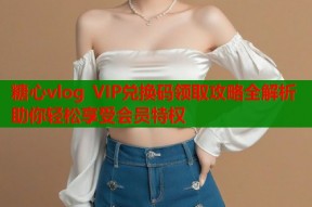 糖心vlog VIP兑换码领取攻略全解析助你轻松享受会员特权