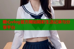 糖心vlog官方网站精彩生活记录与分享平台