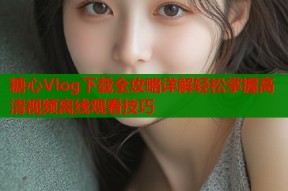 糖心Vlog下载全攻略详解轻松掌握高清视频离线观看技巧