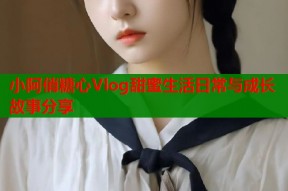 小阿俏糖心Vlog甜蜜生活日常与成长故事分享