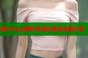 糖vlog心精彩生活记录全合集分享