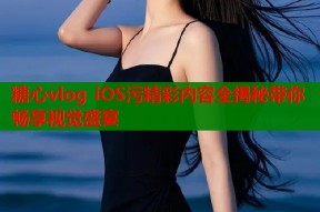 糖心vlog iOS污精彩内容全揭秘带你畅享视觉盛宴