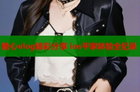 糖心vlog精彩分享 ios平家体验全纪录
