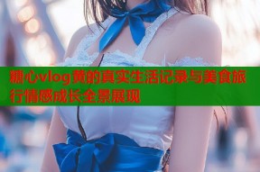 糖心vlog黄的真实生活记录与美食旅行情感成长全景展现